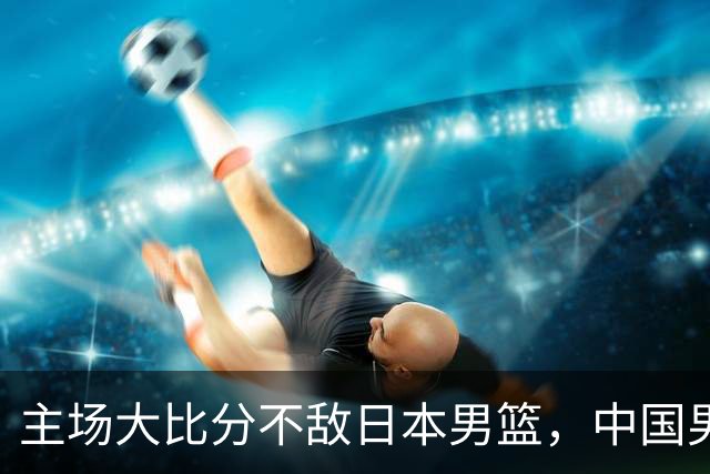 主场大比分不敌日本男篮，中国男篮命悬一线