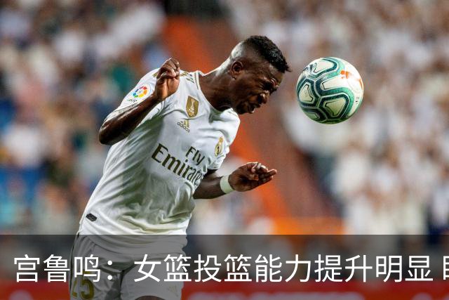 宫鲁鸣：女篮投篮能力提升明显 盼海外球员尽早归队