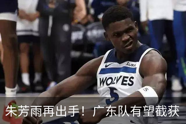 朱芳雨再出手！广东队有望截获“场均12+5”球员，总决赛前景可期